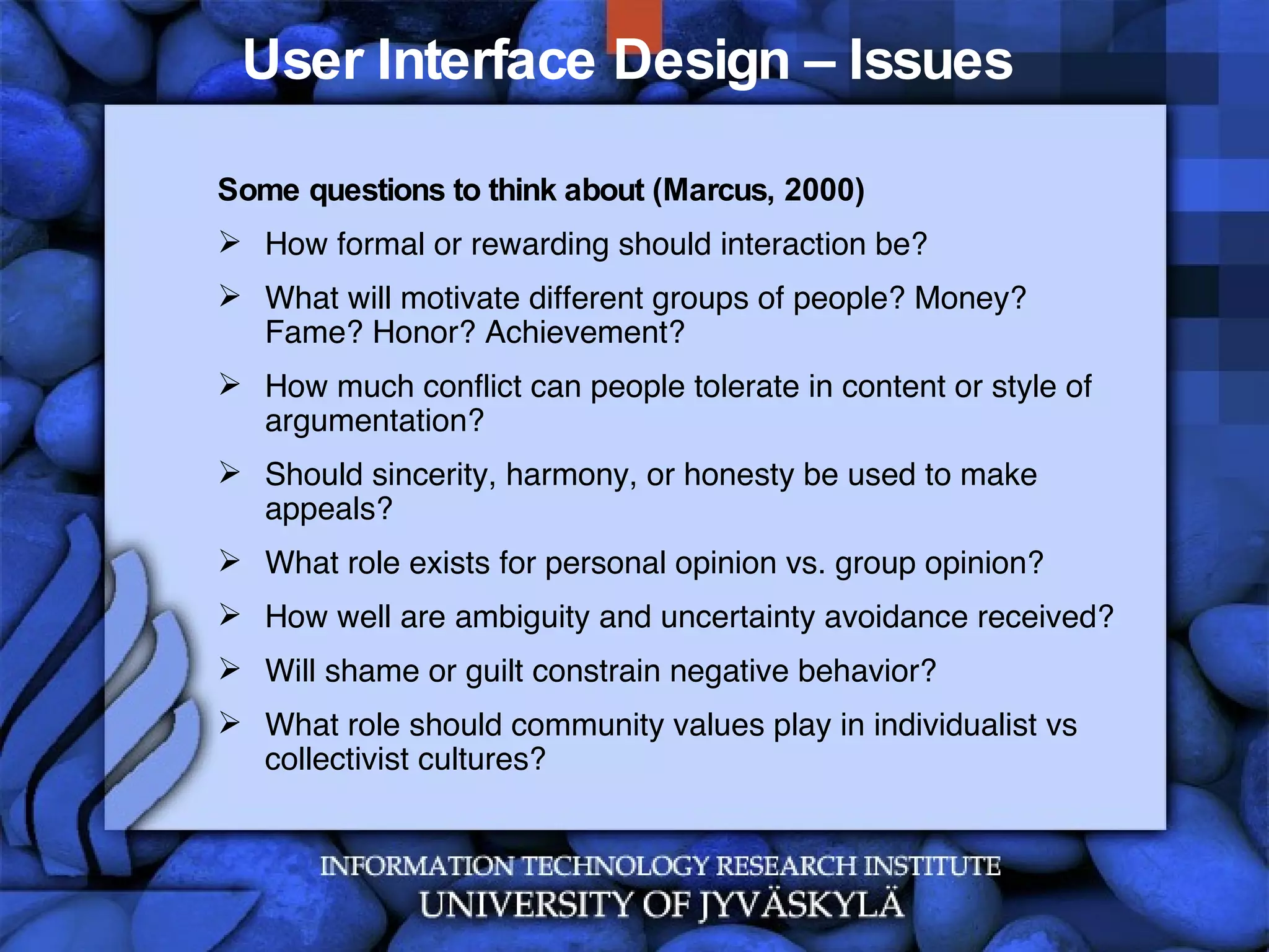 User Interface Design – Issues  Some questions to think about (Marcus, 2000) How formal or rewarding should interaction be? What will motivate different groups of people? Money? Fame? Honor? Achievement? How much conflict can people tolerate in content or style of argumentation?  Should sincerity, harmony, or honesty be used to make appeals? What role exists for personal opinion vs. group opinion? How well are ambiguity and uncertainty avoidance received? Will shame or guilt constrain negative behavior? What role should community values play in individualist vs collectivist cultures?  