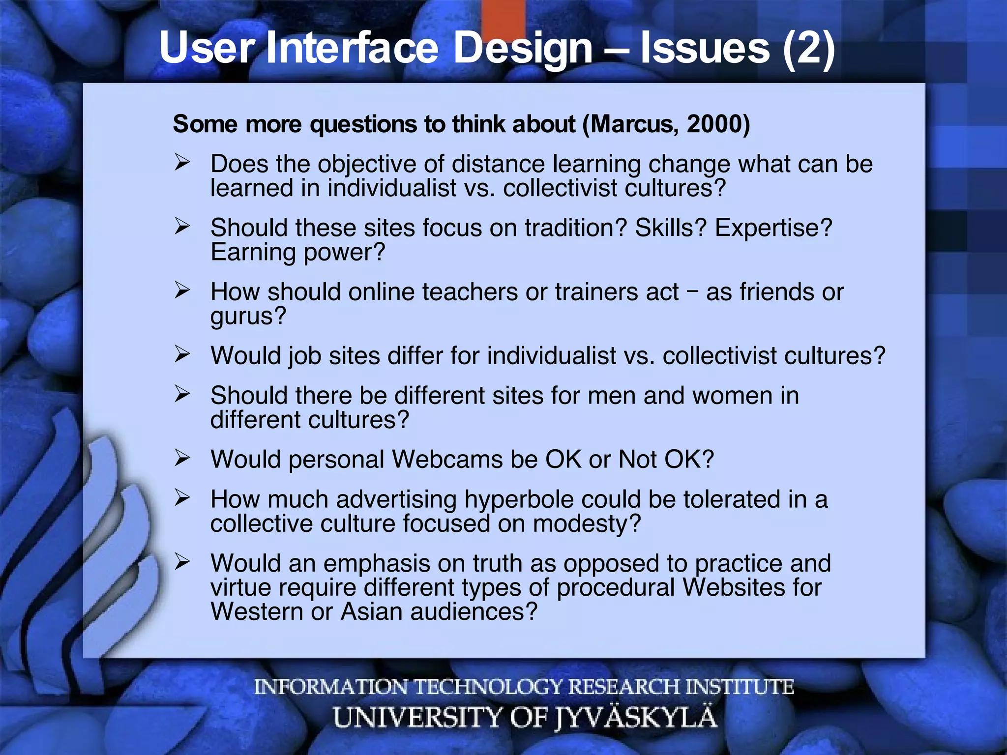 User Interface Design – Issues (2)  Some more questions to think about (Marcus, 2000) Does the objective of distance learning change what can be learned in individualist vs. collectivist cultures? Should these sites focus on tradition? Skills? Expertise? Earning power? How should online teachers or trainers act – as friends or gurus? Would job sites differ for individualist vs. collectivist cultures? Should there be different sites for men and women in different cultures? Would personal Webcams be OK or Not OK? How much advertising hyperbole could be tolerated in a collective culture focused on modesty? Would an emphasis on truth as opposed to practice and virtue require different types of procedural Websites for Western or Asian audiences?  