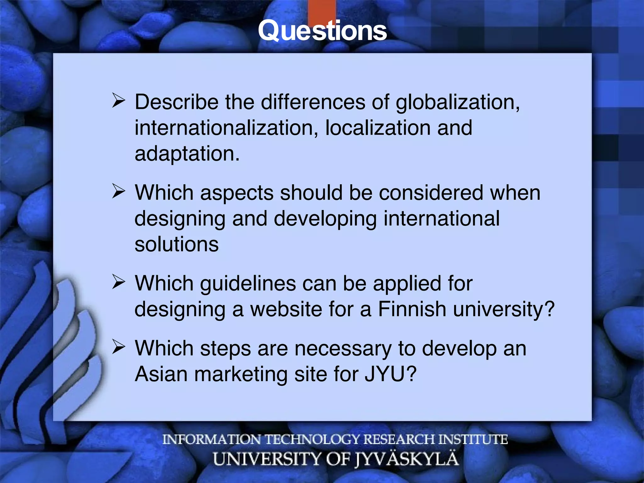 Questions Describe the differences of globalization, internationalization, localization and adaptation. Which aspects should be considered when designing and developing international solutions Which guidelines can be applied for designing a website for a Finnish university? Which steps are necessary to develop an Asian marketing site for JYU? 