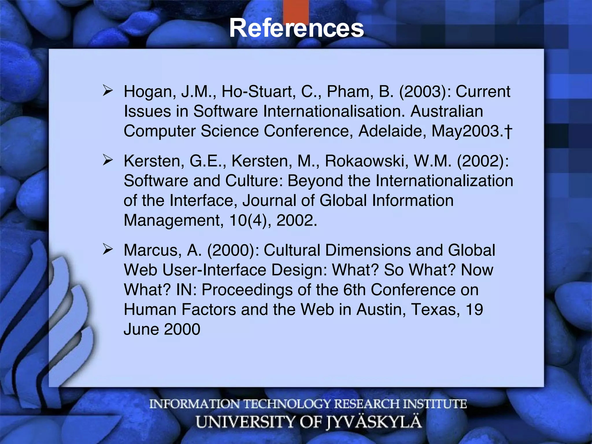 References Hogan, J.M., Ho-Stuart, C., Pham, B. (2003): Current Issues in Software Internationalisation. Australian Computer Science Conference, Adelaide, May2003.  Kersten, G.E., Kersten, M., Rokaowski, W.M. (2002): Software and Culture: Beyond the Internationalization of the Interface, Journal of Global Information Management, 10(4), 2002. Marcus, A. (2000): Cultural Dimensions and Global Web User-Interface Design: What? So What? Now What? IN: Proceedings of the 6th Conference on Human Factors and the Web in Austin, Texas, 19 June 2000 