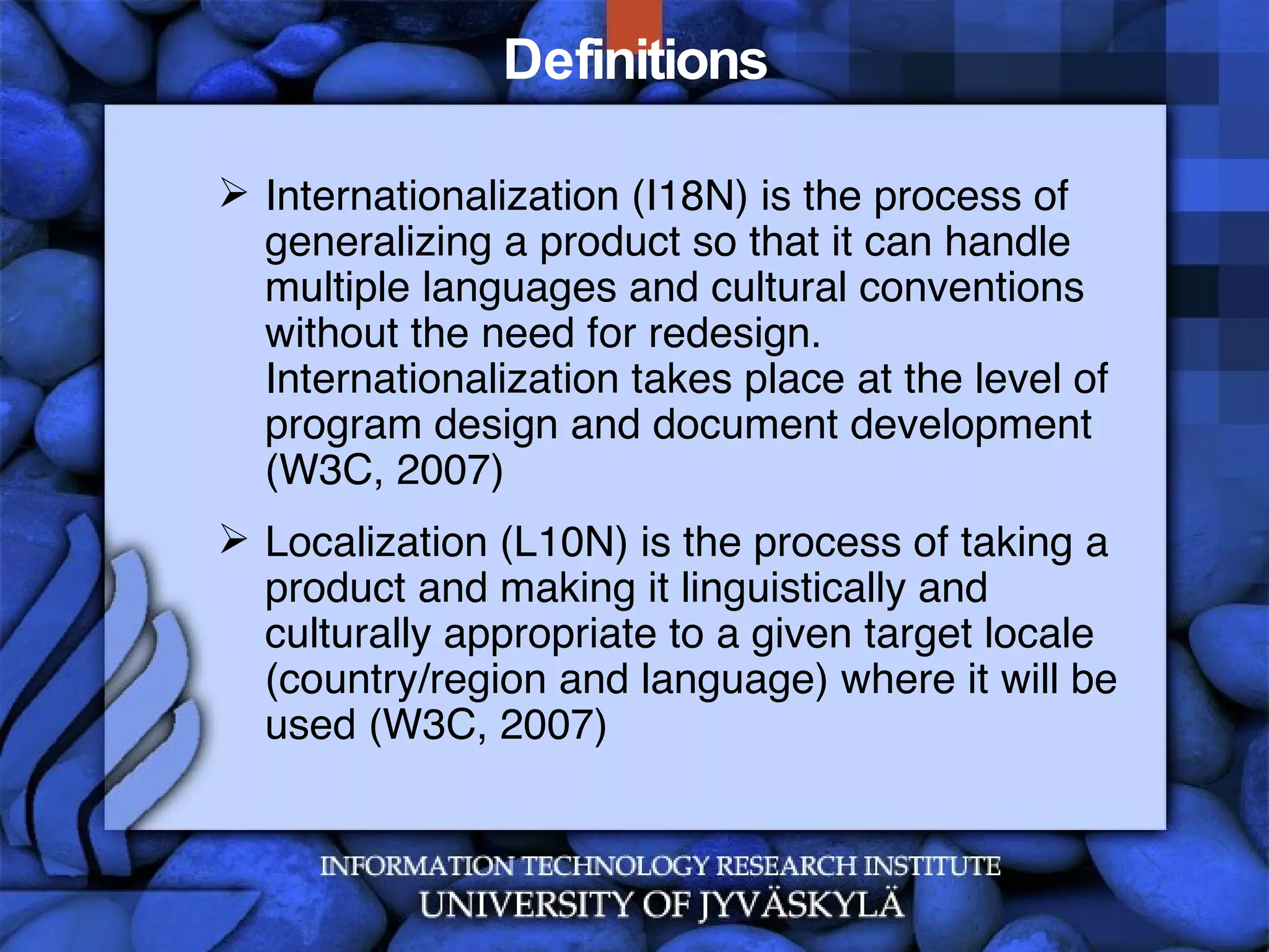 Definitions Internationalization (I18N) is the process of generalizing a product so that it can handle multiple languages and cultural conventions without the need for redesign. Internationalization takes place at the level of program design and document development (W3C, 2007)  Localization (L10N) is the process of taking a product and making it linguistically and culturally appropriate to a given target locale (country/region and language) where it will be used (W3C, 2007) 