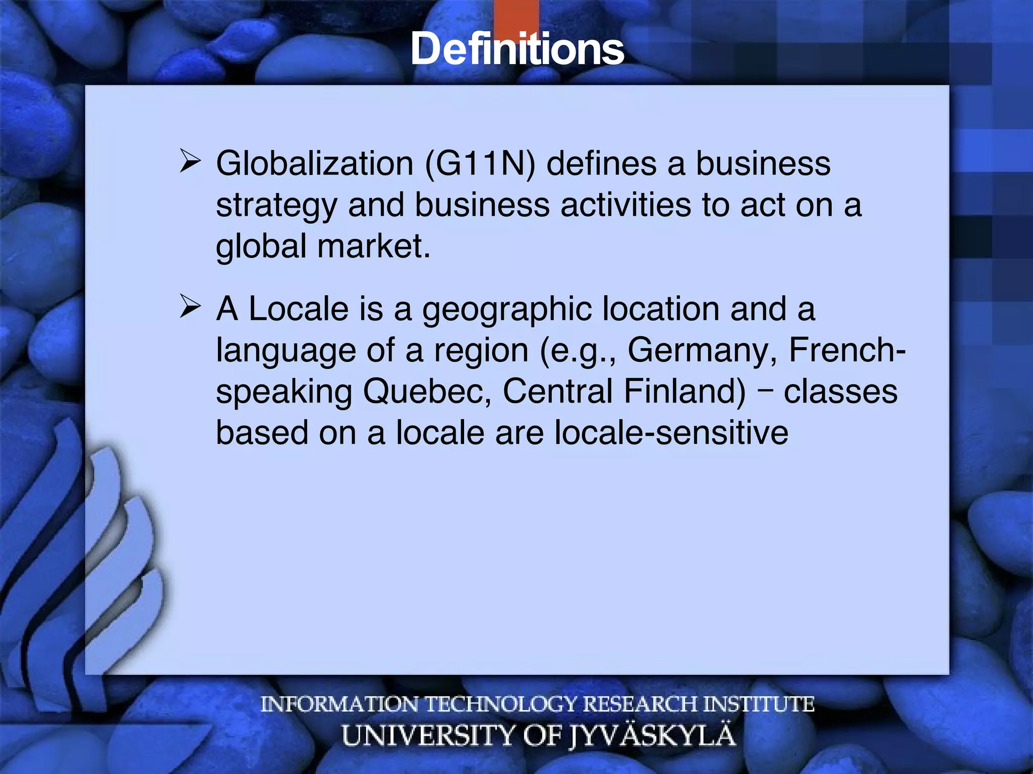 Definitions Globalization (G11N) defines a business strategy and business activities to act on a global market. A Locale is a geographic location and a language of a region (e.g., Germany, French-speaking Quebec, Central Finland) – classes based on a locale are locale-sensitive 