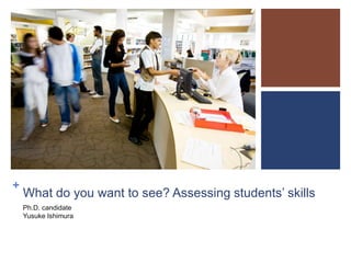 +

What do you want to see? Assessing students’ skills
Ph.D. candidate
Yusuke Ishimura

 