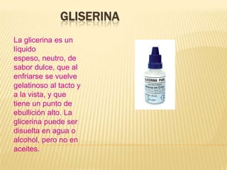GLISERINA
La glicerina es un
líquido
espeso, neutro, de
sabor dulce, que al
enfriarse se vuelve
gelatinoso al tacto y
a la vista, y que
tiene un punto de
ebullición alto. La
glicerina puede ser
disuelta en agua o
alcohol, pero no en
aceites.
 