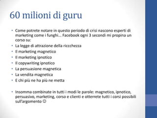60 milioni di guru
• Come potrete notare in questo periodo di crisi nascono esperti di
marketing come i funghi... Facebook ogni 3 secondi mi propina un
corso su:
• La legge di attrazione della riccchezza
• Il marketing magnetico
• Il marketing ipnotico
• Il copywriting ipnotico
• La persuasione magnetica
• La vendita magnetica
• E chi più ne ha più ne metta
• Insomma combinate in tutti i modi le parole: magnetico, ipnotico,
persuasivo, marketing, corso e clienti e otterrete tutti i corsi possibili
sull’argomento 

 