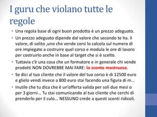 I guru che violano tutte le
regole
• Una regola base di ogni buon prodotto è un prezzo adeguato.
• Un prezzo adeguato dipende dal valore che secondo te ha. Il
valore, di solito ,uno che vende corsi lo calcola sul numero di
ore impiegato a costruire quel corso e modula le ore di lavoro
per costruirlo anche in base al target che si è scelto.
• Tuttavia c’è una cosa che un formatore e in generale chi vende
prodotti NON DOVREBBE MAI FARE: lo sconto mostruoso.
• Se dici al tuo cliente che il valore del tuo corso è di 12500 euro
e glielo vendi invece a 800 euro stai facendo una figura di m...
• Inutile che tu dica che è un’offerta valida per soli due mesi o
per 3 giorni... Tu stai comunicando al tuo cliente che cerchi di
prenderlo per il culo... NESSUNO crede a questi sconti ridicoli.

 
