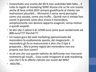• Innanzitutto uno sconto del 90 % non andrebbe MAI fatto... E
tutte le regole di marketing SERIE dicono che se fai uno sconto
anche di lieve entità DEVI sempre giustificarlo al cliente con
motivazioni plausibili... Altrimenti il corso verrà percepito
come una cazzata, come una truffa... Quindi non è vietato fare
sconti in generale come dice invece il merendero,
semplicemente non devono apparire esagerati, senza motivo
e quindi sospetti.
• Se dici che il valore è di 12500 euro come puoi vendermelo ad
800 euro???? Perchè???
• Un nuovo guru del web marketing sponsorizzato dal
merendero fa esattamente questo, dei megasconti... Il
merendero gli fa un monumento e dice che il tipo è
preparato... Ma la prima regola del merendero non era
proprio non fare sconti?
• Io ad uno che usa queste tattiche da deficiente non riserverei
nemmeno gli insulti... Cosa vuole insegnarti di web marketing
uno che ti fa le offerte ridicole con sconti del 90%?
• INOLTRE...

 