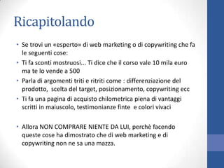 Ricapitolando
• Se trovi un «esperto» di web marketing o di copywriting che fa
le seguenti cose:
• Ti fa sconti mostruosi... Ti dice che il corso vale 10 mila euro
ma te lo vende a 500
• Parla di argomenti triti e ritriti come : differenziazione del
prodotto, scelta del target, posizionamento, copywriting ecc
• Ti fa una pagina di acquisto chilometrica piena di vantaggi
scritti in maiuscolo, testimonianze finte e colori vivaci
• Allora NON COMPRARE NIENTE DA LUI, perchè facendo
queste cose ha dimostrato che di web marketing e di
copywriting non ne sa una mazza.

 