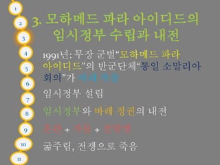 1
2
3
4
5
6
7
8
9
10
11
1991년: 무장 군벌“모하메드 파라
아이디드”의 반군단체“통일 소말리아
회의”가 바레 축출
임시정부 설립
임시정부와 바레 정권의 내전
혼란 + 가뭄 + 전염병
굶주림, 전쟁으로 죽음
 