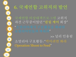 1
2
3
4
5
6
7
8
9
10
11
국제연합 비상대책프로그램 고위직
파견 근무중이었던 “필립 케어 회장”
“소말리아에서 구호활동을 하려면
소말리아인들과 싸워라”
>> 널리 인용됨
소말리아 구호활동: “먹이려면 쏴라
Operation Shoot to Feed”
 