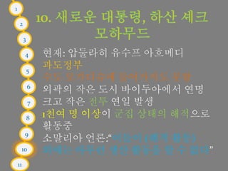 1
2
3
4
5
6
7
8
9
10
11
현재: 압둘라히 유수프 아흐메디
과도정부
수도 모가디슈에 들어가지도 못함
외곽의 작은 도시 바이두아에서 연명
크고 작은 전투 연일 발생
1천여 명 이상이 군집 상태의 해적으로
활동중
소말리아 언론:“이들이 (해적 활동)
외에는 아무런 생산 활동을 할 수 없다”
 