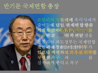 소말리아 정부군이 국제연합
사무실에 난입, 국제연합 산하
세계식량계획(WFP) 책임자를
구금한 것을 강력히 비난
소말리아 과도정부는 국제연합
직원과 재산을 보호할 의무가
있으니 즉각적이고 무조건적인
석방을 촉구
이라크 국민들에게 폭력사태가
줄어들고 있는 현재의 상황을
기회로 삼아 종파간 갈등을
극복하고 화해를 촉진할 것을
촉구
소말리아가 8월 이전에 새
헌법을 마련하고 축소된 의회를
구성해 대통령과 의회 선거를
실시해야 한다고 촉구
 