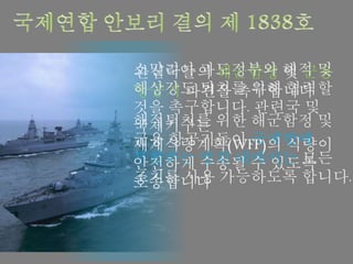 관심국들의 해군함정 및 군용
항공기 파견을 촉구합니다
해적퇴치를 위한 해군함정 및
군용 항공기들이 국제법에
부합하는 범위 내에서는 모든
조치를 사용 가능하도록 합니다.
소말리아 과도정부와 해적 및
해상강도 퇴치를 위해 협력할
것을 촉구합니다. 관련국 및
국제기구는
세계식량계획(WFP)의 식량이
안전하게 수송될 수 있도록
호송합니다
 