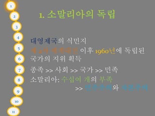 1
2
3
4
5
6
7
8
9
10
11
대영제국의 식민지
제 2차 세계대전 이후 1960년에 독립된
국가의 지위 획득
종족 >> 사회 >> 국가 >> 민족
소말리아: 수십여 개의 부족
>> 민주주의와 자본주의
 
