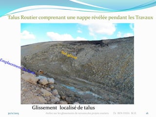 30/11/2015 Atelier sur les glissements de terrains des projets routiers Dr BEN DHIA M.H. 16
Talus Routier comprenant une nappe révélée pendant les Travaux
Glissement localisé de talus
 