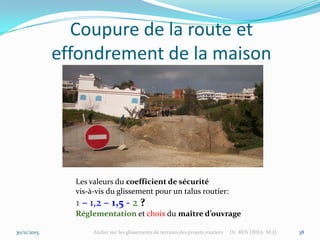 Coupure de la route et
effondrement de la maison
30/11/2015 Atelier sur les glissements de terrains des projets routiers Dr BEN DHIA M.H. 38
Les valeurs du coefficient de sécurité
vis-à-vis du glissement pour un talus routier:
1 – 1,2 – 1,5 - 2 ?
Réglementation et choix du maître d’ouvrage
 