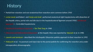 History
• Partial liver resection and non-anatomical liver resection were common before 1950
• Lortat-Jacob and Robert and Honjo and Araki performed anatomical right hepatectomy with dissection of
the hepatic artery, portal vein and bile duct in the hepatoduodenal ligament around 1950 { Infrafascial
approach } – Controlled hepatectomy
• Extrafascial transfissural approach – Ton That Tung in 1960
• Glissonian pedicle(Extrafascial)approach at the hepatic hilus was reported by Takasaki et al. in 1986
• Launois and Jamieson - described the intrahepatic Glissonian pedicle approach to liver resection in 1992
• Makuuchi et al. - to puncture and inject dye to the portal pedicle for confirming the resection area under
intraoperative ultrasonography.
 
