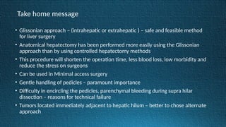 Take home message
• Glissonian approach – (intrahepatic or extrahepatic ) – safe and feasible method
for liver surgery
• Anatomical hepatectomy has been performed more easily using the Glissonian
approach than by using controlled hepatectomy methods
• This procedure will shorten the operation time, less blood loss, low morbidity and
reduce the stress on surgeons
• Can be used in Minimal access surgery
• Gentle handling of pedicles – paramount importance
• Difficulty in encircling the pedicles, parenchymal bleeding during supra hilar
dissection – reasons for technical failure
• Tumors located immediately adjacent to hepatic hilum – better to chose alternate
approach
 