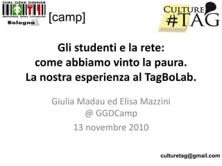Gli studenti e la rete:
come abbiamo vinto la paura.
La nostra esperienza al TagBoLab.
Giulia Madau ed Elisa Mazzini
@ GGDCamp
13 novembre 2010
[camp]
culturetag@gmail.com
 