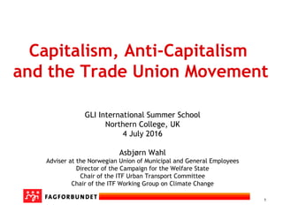 1
Capitalism, Anti-Capitalism
and the Trade Union Movement
GLI International Summer School
Northern College, UK
4 July 2016
Asbjørn Wahl
Adviser at the Norwegian Union of Municipal and General Employees
Director of the Campaign for the Welfare State
Chair of the ITF Urban Transport Committee
Chair of the ITF Working Group on Climate Change
 