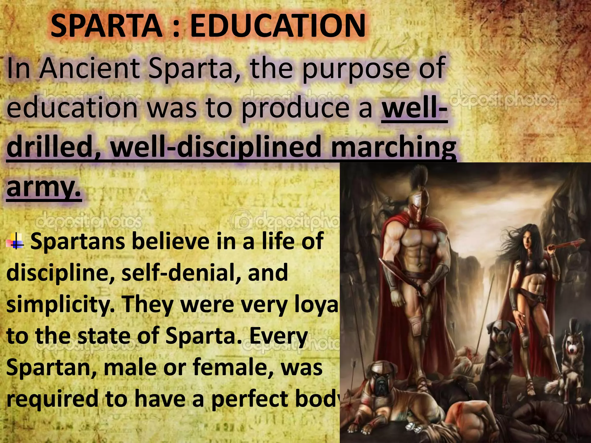 SPARTA : EDUCATION
In Ancient Sparta, the purpose of
education was to produce a welldrilled, well-disciplined marching
army.
Spartans believe in a life of
discipline, self-denial, and
simplicity. They were very loyal
to the state of Sparta. Every
Spartan, male or female, was
required to have a perfect body.

 