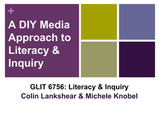 A DIY Media Approach to Literacy & Inquiry GLIT 6756: Literacy & Inquiry Colin Lankshear & Michele Knobel 