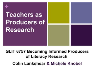 Teachers as Producers of Research GLIT 6757 Becoming Informed Producers of Literacy Research   Colin Lankshear  & Michele Knobel 