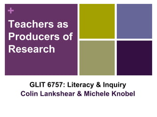 Teachers as Producers of Research GLIT 6757: Literacy & Inquiry Colin Lankshear & Michele Knobel 