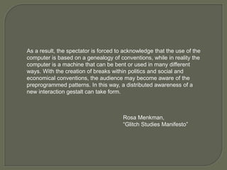 As a result, the spectator is forced to acknowledge that the use of the
computer is based on a genealogy of conventions, while in reality the
computer is a machine that can be bent or used in many different
ways. With the creation of breaks within politics and social and
economical conventions, the audience may become aware of the
preprogrammed patterns. In this way, a distributed awareness of a
new interaction gestalt can take form.
Rosa Menkman,
“Glitch Studies Manifesto”
 