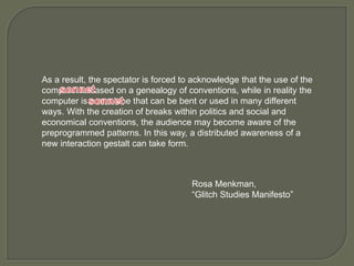 As a result, the spectator is forced to acknowledge that the use of the
computer is based on a genealogy of conventions, while in reality the
computer is a machine that can be bent or used in many different
ways. With the creation of breaks within politics and social and
economical conventions, the audience may become aware of the
preprogrammed patterns. In this way, a distributed awareness of a
new interaction gestalt can take form.
Rosa Menkman,
“Glitch Studies Manifesto”
 