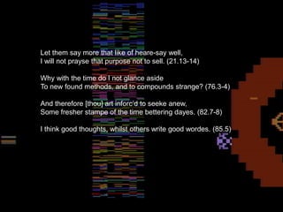 The Glitch
Let them say more that like of heare-say well,
I will not prayse that purpose not to sell. (21.13-14)
Why with the time do I not glance aside
To new found methods, and to compounds strange? (76.3-4)
And therefore [thou] art inforc’d to seeke anew,
Some fresher stampe of the time bettering dayes. (82.7-8)
I think good thoughts, whilst others write good wordes. (85.5)
 