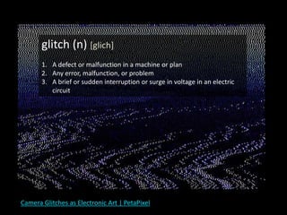 Camera Glitches as Electronic Art | PetaPixel
glitch (n) [glich]
1. A defect or malfunction in a machine or plan
2. Any error, malfunction, or problem
3. A brief or sudden interruption or surge in voltage in an electric
circuit
 