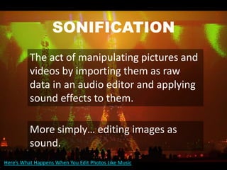 SONIFICATION
The act of manipulating pictures and
videos by importing them as raw
data in an audio editor and applying
sound effects to them.
More simply… editing images as
sound.
Here’s What Happens When You Edit Photos Like Music
 
