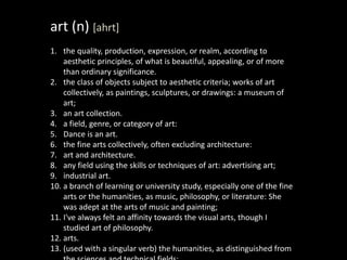 art (n) [ahrt]
1. the quality, production, expression, or realm, according to
aesthetic principles, of what is beautiful, appealing, or of more
than ordinary significance.
2. the class of objects subject to aesthetic criteria; works of art
collectively, as paintings, sculptures, or drawings: a museum of
art;
3. an art collection.
4. a field, genre, or category of art:
5. Dance is an art.
6. the fine arts collectively, often excluding architecture:
7. art and architecture.
8. any field using the skills or techniques of art: advertising art;
9. industrial art.
10. a branch of learning or university study, especially one of the fine
arts or the humanities, as music, philosophy, or literature: She
was adept at the arts of music and painting;
11. I've always felt an affinity towards the visual arts, though I
studied art of philosophy.
12. arts.
13. (used with a singular verb) the humanities, as distinguished from
 