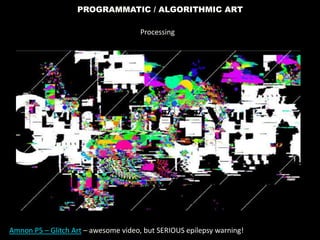PROGRAMMATIC / ALGORITHMIC ART
Amnon P5 – Glitch Art – awesome video, but SERIOUS epilepsy warning!
Processing
 