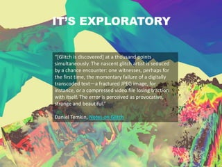 IT’S EXPLORATORY
“[Glitch is discovered] at a thousand points
simultaneously. The nascent glitch artist is seduced
by a chance encounter: one witnesses, perhaps for
the first time, the momentary failure of a digitally
transcoded text—a fractured JPEG image, for
instance, or a compressed video file losing traction
with itself. The error is perceived as provocative,
strange and beautiful.”
Daniel Temkin, Notes on Glitch
 