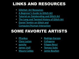 LINKS AND RESOURCES
• Glitchet: Art Resources
• A Beginner’s Guide to Glitch Art
• Tutorial on Databending and Glitch Art
• The Long and Twisted History of Glitch Art
• Daniel Temkin on Glitch and
Computer/Human Interaction
SOME FAVORITE ARTISTS
• PFunkus
• Clara Luzian
• pynchy
• James Usill
• Mauro Caldas
• Rodrigo Garzon
• Collageno
• Filippo Nesci
• Tomasz Sulej
• Jamie Boulton
 
