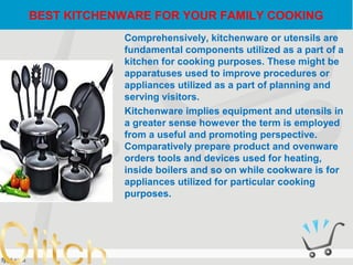 BEST KITCHENWARE FOR YOUR FAMILY COOKING
Comprehensively, kitchenware or utensils are
fundamental components utilized as a part of a
kitchen for cooking purposes. These might be
apparatuses used to improve procedures or
appliances utilized as a part of planning and
serving visitors.
Kitchenware implies equipment and utensils in
a greater sense however the term is employed
from a useful and promoting perspective.
Comparatively prepare product and ovenware
orders tools and devices used for heating,
inside boilers and so on while cookware is for
appliances utilized for particular cooking
purposes.
 