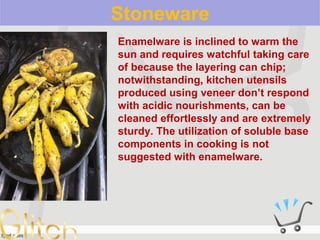 Stoneware
Enamelware is inclined to warm the
sun and requires watchful taking care
of because the layering can chip;
notwithstanding, kitchen utensils
produced using veneer don’t respond
with acidic nourishments, can be
cleaned effortlessly and are extremely
sturdy. The utilization of soluble base
components in cooking is not
suggested with enamelware.
 