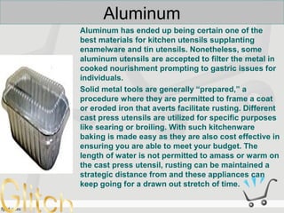 Aluminum
Aluminum has ended up being certain one of the
best materials for kitchen utensils supplanting
enamelware and tin utensils. Nonetheless, some
aluminum utensils are accepted to filter the metal in
cooked nourishment prompting to gastric issues for
individuals.
Solid metal tools are generally “prepared,” a
procedure where they are permitted to frame a coat
or eroded iron that averts facilitate rusting. Different
cast press utensils are utilized for specific purposes
like searing or broiling. With such kitchenware
baking is made easy as they are also cost effective in
ensuring you are able to meet your budget. The
length of water is not permitted to amass or warm on
the cast press utensil, rusting can be maintained a
strategic distance from and these appliances can
keep going for a drawn out stretch of time.
 