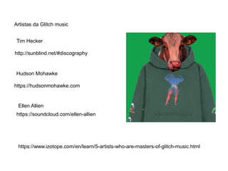 http://sunblind.net/#discography
Artistas da Glitch music
Tim Hecker
https://hudsonmohawke.com
Hudson Mohawke
Ellen Allien
https://soundcloud.com/ellen-allien
https://www.izotope.com/en/learn/5-artists-who-are-masters-of-glitch-music.html
 