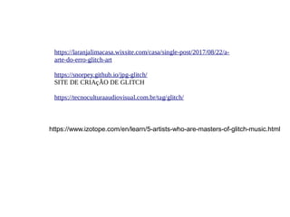 https://laranjalimacasa.wixsite.com/casa/single-post/2017/08/22/a-
arte-do-erro-glitch-art
https://snorpey.github.io/jpg-glitch/
SITE DE CRIAçÃO DE GLITCH
https://tecnoculturaaudiovisual.com.br/tag/glitch/
https://www.izotope.com/en/learn/5-artists-who-are-masters-of-glitch-music.html
 