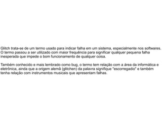 Glitch trata-se de um termo usado para indicar falha em um sistema, especialmente nos softwares.
O termo passou a ser utilizado com maior frequência para significar qualquer pequena falha
inesperada que impede o bom funcionamento de qualquer coisa.
Também conhecido e mais lembrado como bug, o termo tem relação com a área da informática e
eletrônica, ainda que a origem alemã (glitchen) da palavra signifique "escorregadio" e também
tenha relação com instrumentos musicais que apresentam falhas.
 