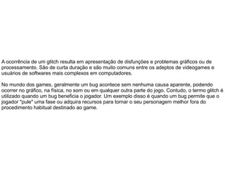 A ocorrência de um glitch resulta em apresentação de disfunções e problemas gráficos ou de
processamento. São de curta duração e são muito comuns entre os adeptos de videogames e
usuários de softwares mais complexos em computadores.
No mundo dos games, geralmente um bug acontece sem nenhuma causa aparente, podendo
ocorrer no gráfico, na física, no som ou em qualquer outra parte do jogo. Contudo, o termo glitch é
utilizado quando um bug beneficia o jogador. Um exemplo disso é quando um bug permite que o
jogador "pule" uma fase ou adquira recursos para tornar o seu personagem melhor fora do
procedimento habitual destinado ao game.
 