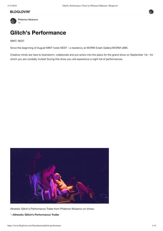 21-9-2018 Glitch's Performance | Posts by Philemon Mukarno | Bloglovin’
https://www.bloglovin.com/@pmukarno/glitchs-performance 1/14
Philemon Mukarno
1h
Glitch's Performance
MINT: NEST
Since the beginning of August MINT hosts NEST - a residency at WORM S/ash Gallery/WORM UBIK.
Creative minds are here to brainstorm, collaborate and put action into the place for the grand show on September 1st - for
which you are cordially invited! During this show you will experience a night full of performances.
Atheistic Glitch's Performance Trailer from Philemon Mukarno on Vimeo.
">Atheistic Glitch’s Performance Trailer
 