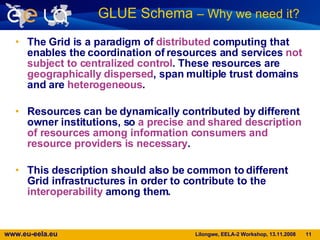 The Grid is a paradigm of  distributed  computing that enables the coordination of resources and services  not subject to centralized control . These resources are  geographically dispersed , span multiple trust domains and are  heterogeneous .  Resources can be dynamically contributed by different owner institutions, so  a precise and   shared description of resources   among information consumers and resource providers is necessary . This description should also be common to different Grid infrastructures in order to contribute to the  interoperability  among them. GLUE Schema  – Why we need it?   
