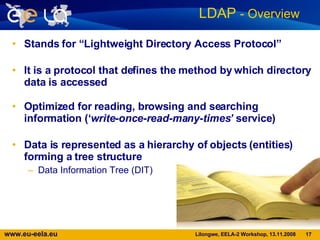 Stands for “Lightweight Directory Access Protocol” It is a protocol that defines the method by which directory data is accessed Optimized for reading, browsing and searching information (‘ write-once-read-many-times’  service) Data is represented as a hierarchy of objects (entities) forming a tree structure Data Information Tree (DIT) LDAP  - Overview   