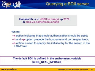 The default BDII is defined in the environment variable  $LCG_GFAL_INFOSYS  Querying a BDII server  The current EELA BDII is:  lnx112.eela.if.ufrj.br Where: – x  option indicates that simple authentication should be used;  – h  and  –p  option precede the hostname and port respectively;  – b  option is used to specify the initial entry for the search in the LDAP tree ldapsearch -x -h  <BDII to query>  -p  2170  -b  mds-vo-name=local,o=grid 