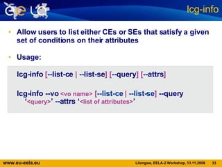 Allow users to list either CEs or SEs that satisfy a given set of conditions on their attributes Usage: lcg-info lcg-info   [ -- list-ce   |  -- list-se ]   [ -- query ]   [ -- attrs ] lcg-info --vo   <vo name>  [ --list-ce  |  --list-se ]   --query ‘ <query> ’ --attrs ‘ <list of attributes> ’ 
