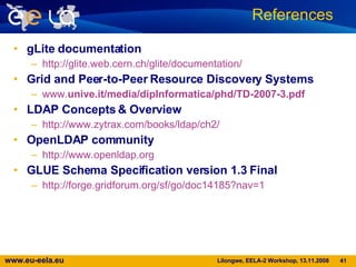 gLite documentation http:// glite.web.cern.ch / glite / documentation / Grid and Peer-to-Peer Resource Discovery Systems www. unive.it /media/dipInformatica/phd/TD-2007-3.pdf LDAP Concepts & Overview http://www.zytrax.com/books/ldap/ch2/ OpenLDAP community http://www.openldap.org GLUE Schema Speciﬁcation version 1.3 Final http://forge.gridforum.org/sf/go/doc14185?nav=1 References  
